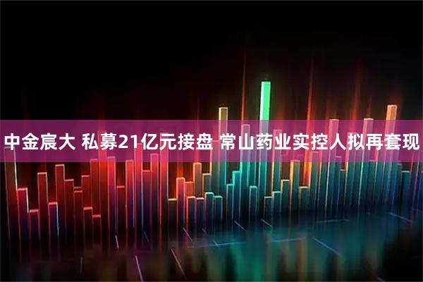 中金宸大 私募21億元接盤 常山藥業(yè)實(shí)控人擬再套現(xiàn)